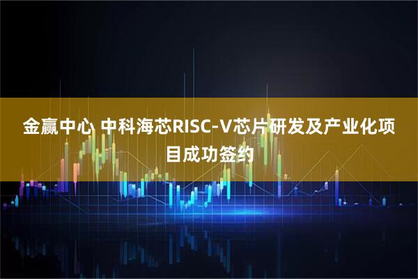 金赢中心 中科海芯RISC-V芯片研发及产业化项目成功签约