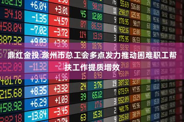 鼎红金投 滁州市总工会多点发力推动困难职工帮扶工作提质增效