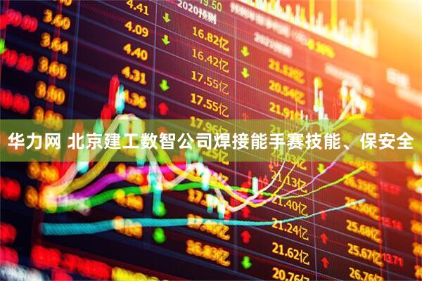 华力网 北京建工数智公司焊接能手赛技能、保安全