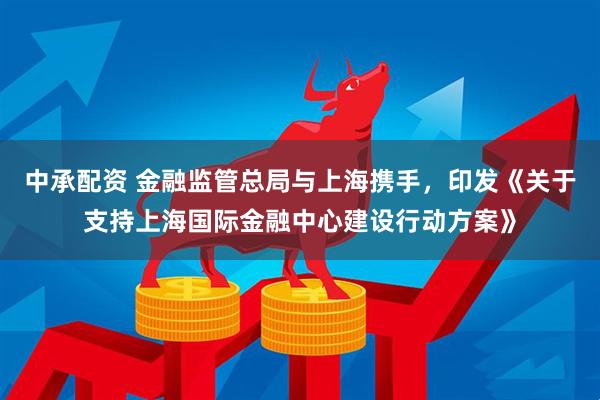 中承配资 金融监管总局与上海携手，印发《关于支持上海国际金融中心建设行动方案》