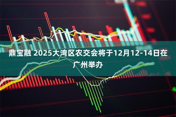 鼎宝融 2025大湾区农交会将于12月12-14日在广州举办