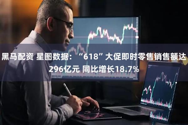 黑马配资 星图数据：“618”大促即时零售销售额达296亿元 同比增长18.7%