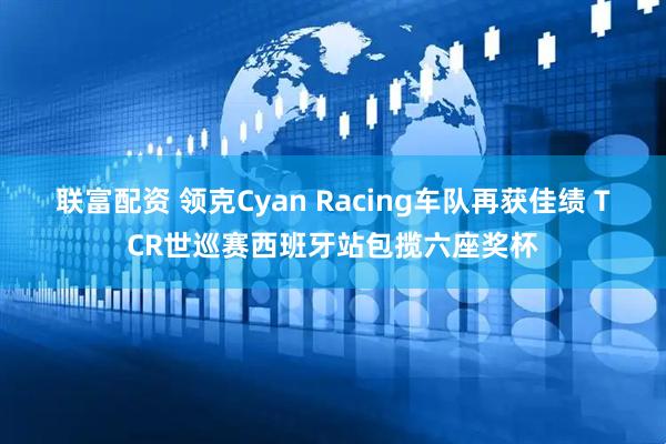 联富配资 领克Cyan Racing车队再获佳绩 TCR世巡赛西班牙站包揽六座奖杯