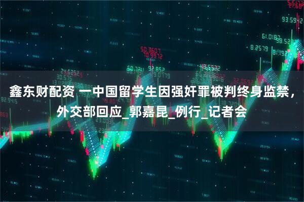 鑫东财配资 一中国留学生因强奸罪被判终身监禁，外交部回应_郭嘉昆_例行_记者会