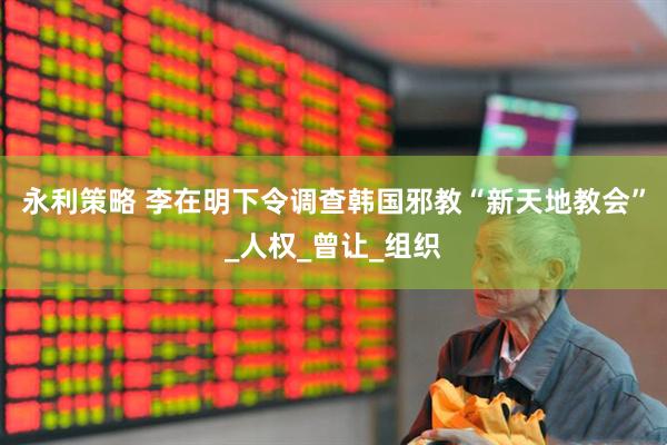 永利策略 李在明下令调查韩国邪教“新天地教会”_人权_曾让_组织