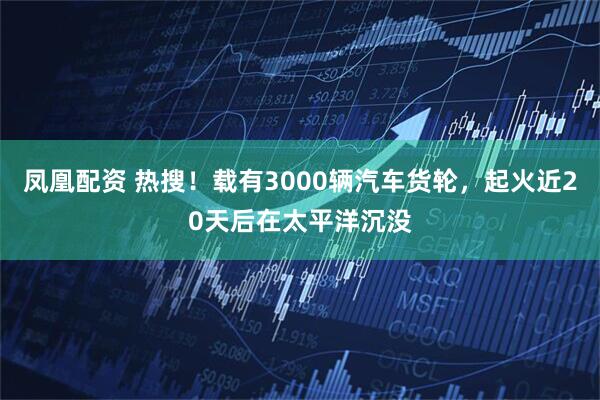 凤凰配资 热搜！载有3000辆汽车货轮，起火近20天后在太平洋沉没