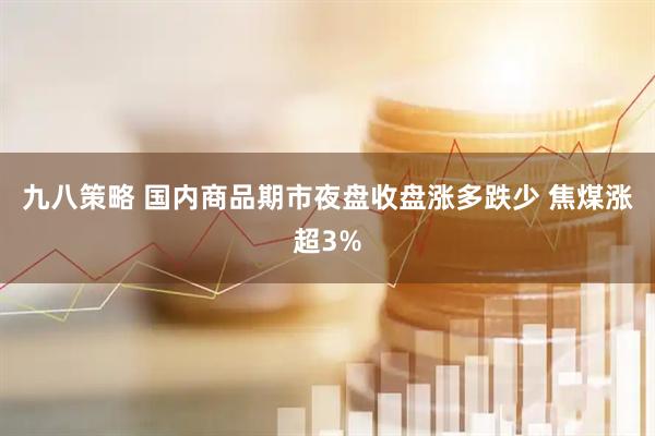 九八策略 国内商品期市夜盘收盘涨多跌少 焦煤涨超3%