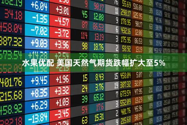 水果优配 美国天然气期货跌幅扩大至5%