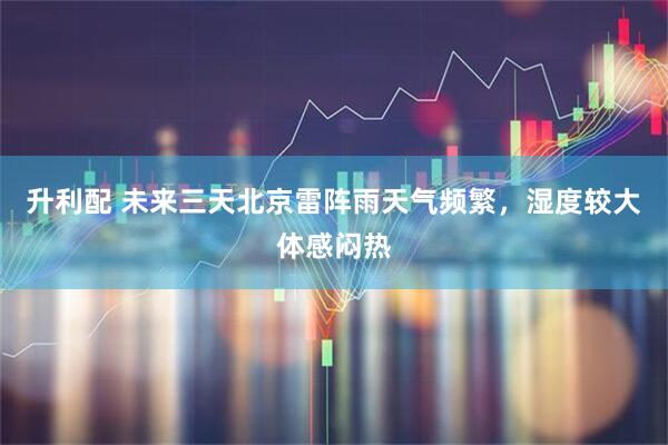 升利配 未来三天北京雷阵雨天气频繁，湿度较大体感闷热