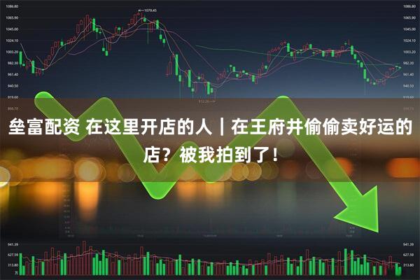 垒富配资 在这里开店的人｜在王府井偷偷卖好运的店？被我拍到了！