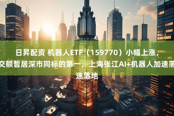 日昇配资 机器人ETF（159770）小幅上涨，成交额暂居深市同标的第一，上海张江AI+机器人加速落地