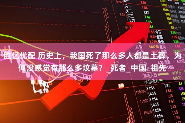 胜亿优配 历史上，我国死了那么多人都是土葬，为何没感觉有那么多坟墓？_死者_中国_祖先