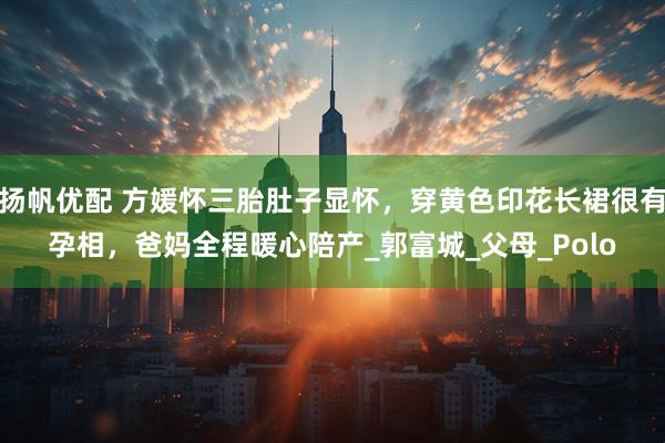 扬帆优配 方媛怀三胎肚子显怀，穿黄色印花长裙很有孕相，爸妈全程暖心陪产_郭富城_父母_Polo