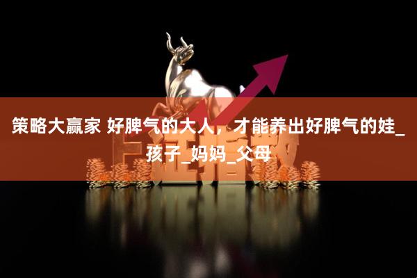 策略大赢家 好脾气的大人，才能养出好脾气的娃_孩子_妈妈_父母