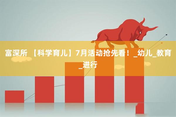 富深所 【科学育儿】7月活动抢先看！_幼儿_教育_进行