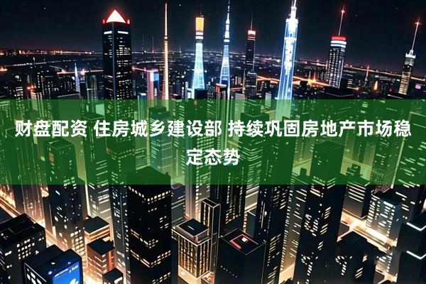 财盘配资 住房城乡建设部 持续巩固房地产市场稳定态势