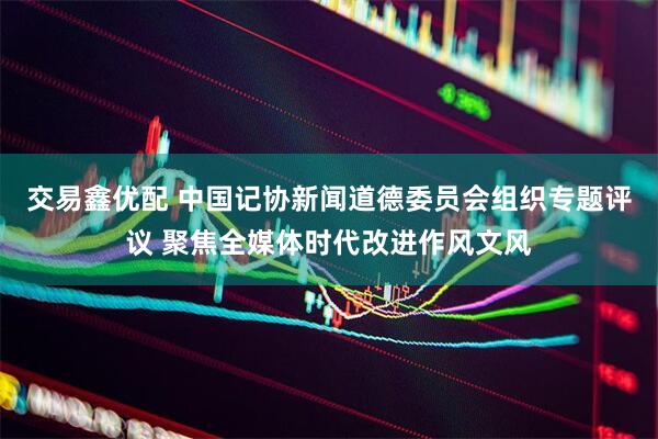 交易鑫优配 中国记协新闻道德委员会组织专题评议 聚焦全媒体时代改进作风文风