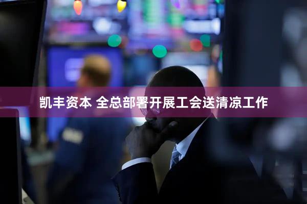 凯丰资本 全总部署开展工会送清凉工作