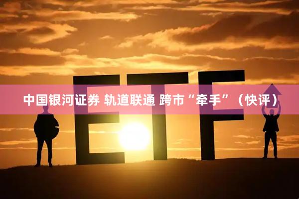 中国银河证券 轨道联通 跨市“牵手”（快评）