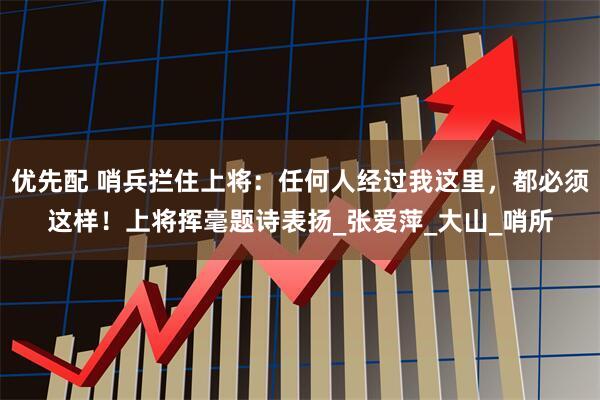 优先配 哨兵拦住上将：任何人经过我这里，都必须这样！上将挥毫题诗表扬_张爱萍_大山_哨所