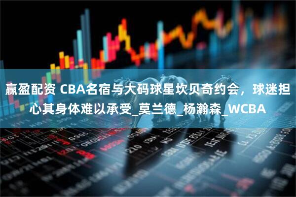 赢盈配资 CBA名宿与大码球星坎贝奇约会，球迷担心其身体难以承受_莫兰德_杨瀚森_WCBA