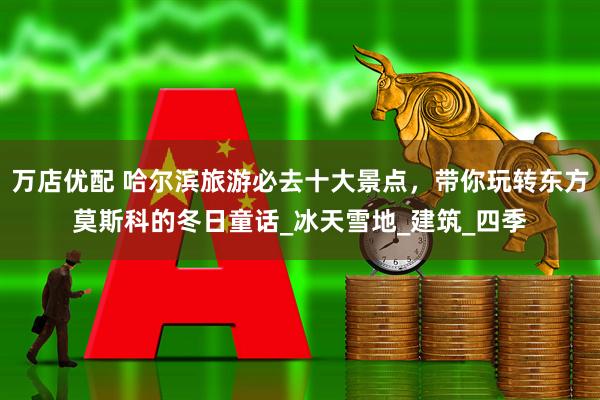 万店优配 哈尔滨旅游必去十大景点，带你玩转东方莫斯科的冬日童话_冰天雪地_建筑_四季