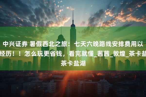 中兴证券 暑假西北之旅：七天六晚路线安排费用以及经历！！怎么玩更省钱，看完就懂_茜茜_敦煌_茶卡盐湖