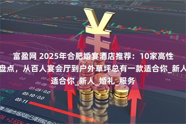 富盈网 2025年合肥婚宴酒店推荐：10家高性价比场地大盘点，从百人宴会厅到户外草坪总有一款适合你_新人_婚礼_服务