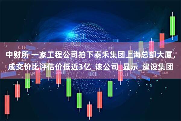 中财所 一家工程公司拍下泰禾集团上海总部大厦，成交价比评估价低近3亿_该公司_显示_建设集团
