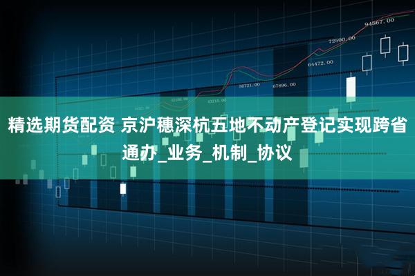 精选期货配资 京沪穗深杭五地不动产登记实现跨省通办_业务_机制_协议