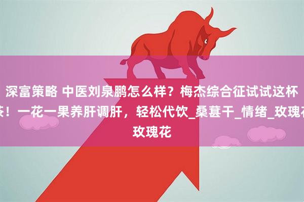 深富策略 中医刘泉鹏怎么样？梅杰综合征试试这杯茶！一花一果养肝调肝，轻松代饮_桑葚干_情绪_玫瑰花