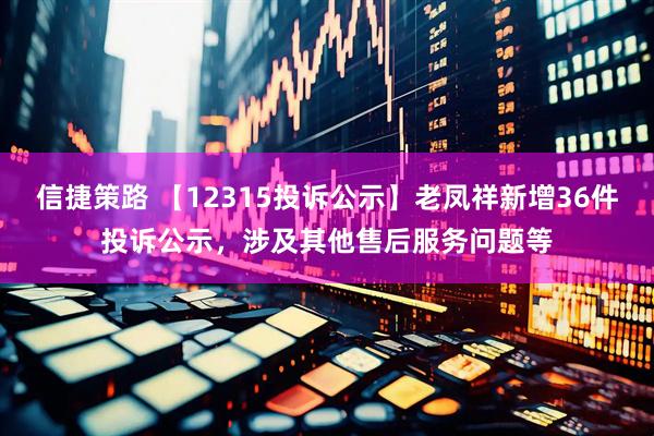 信捷策路 【12315投诉公示】老凤祥新增36件投诉公示，涉及其他售后服务问题等