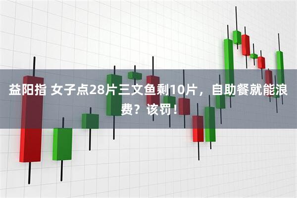 益阳指 女子点28片三文鱼剩10片，自助餐就能浪费？该罚！