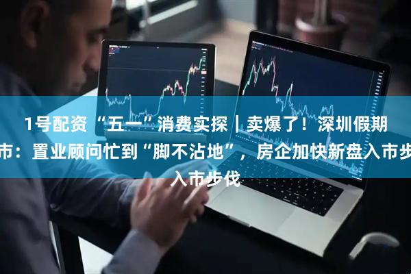 1号配资 “五一”消费实探｜卖爆了！深圳假期楼市：置业顾问忙到“脚不沾地”，房企加快新盘入市步伐