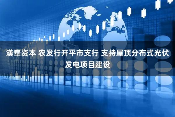 漢崋资本 农发行开平市支行 支持屋顶分布式光伏发电项目建设
