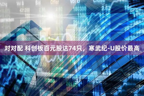 对对配 科创板百元股达74只，寒武纪-U股价最高