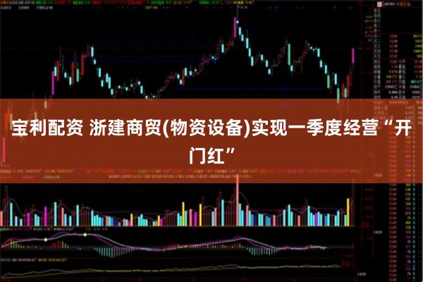 宝利配资 浙建商贸(物资设备)实现一季度经营“开门红”