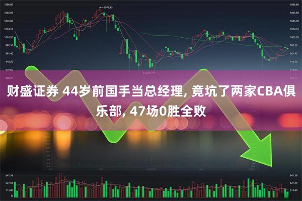 财盛证券 44岁前国手当总经理, 竟坑了两家CBA俱乐部, 47场0胜全败