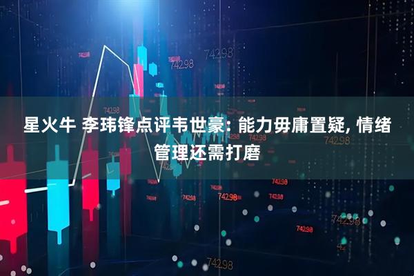 星火牛 李玮锋点评韦世豪: 能力毋庸置疑, 情绪管理还需打磨