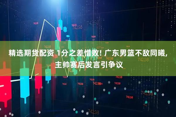 精选期货配资 1分之差惜败! 广东男篮不敌同曦, 主帅赛后发言引争议